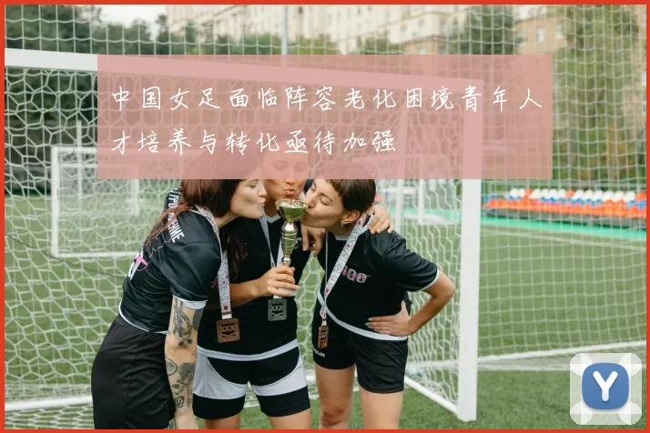 中国女足面临阵容老化困境青年人才培养与转化亟待加强