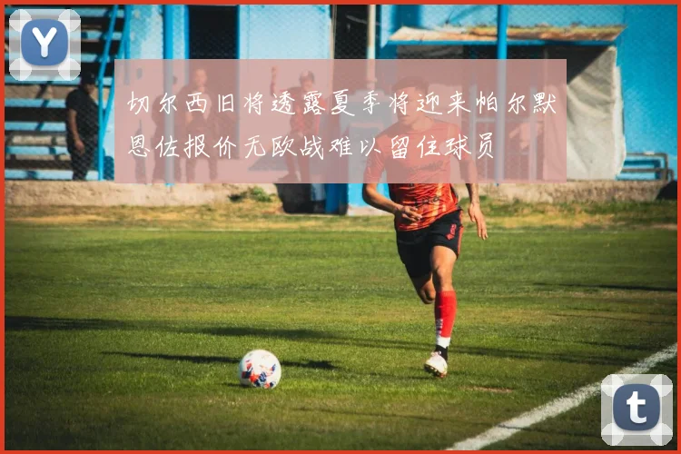 切尔西旧将透露夏季将迎来帕尔默恩佐报价无欧战难以留住球员