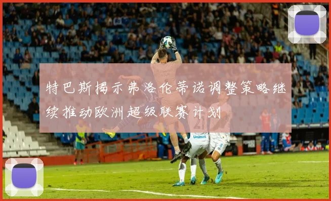 特巴斯揭示弗洛伦蒂诺调整策略继续推动欧洲超级联赛计划