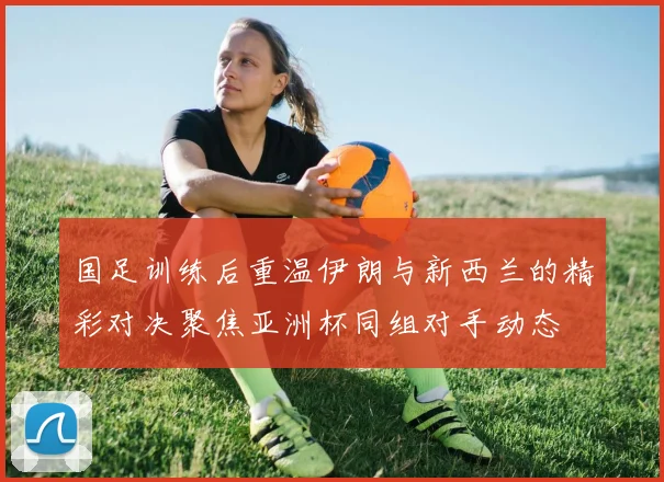 国足训练后重温伊朗与新西兰的精彩对决聚焦亚洲杯同组对手动态